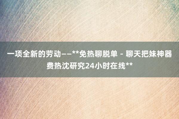 一项全新的劳动——**免热聊脱单 - 聊天把妹神器费热沈研究24小时在线**