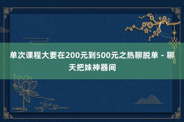 单次课程大要在200元到500元之热聊脱单 - 聊天把妹神器间